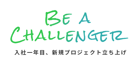 BE A CHALLENGER 入社一年目、新規プロジェクト立ち上げ